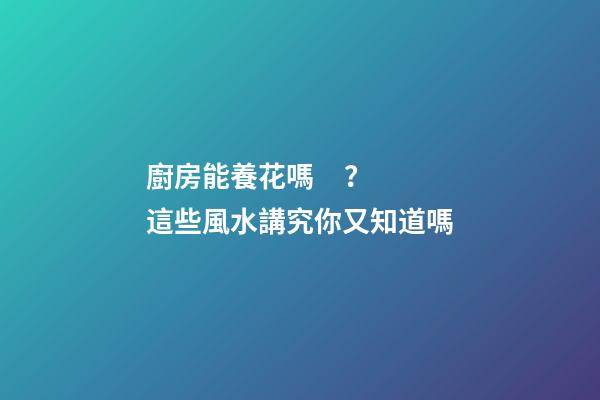 廚房能養花嗎？這些風水講究你又知道嗎